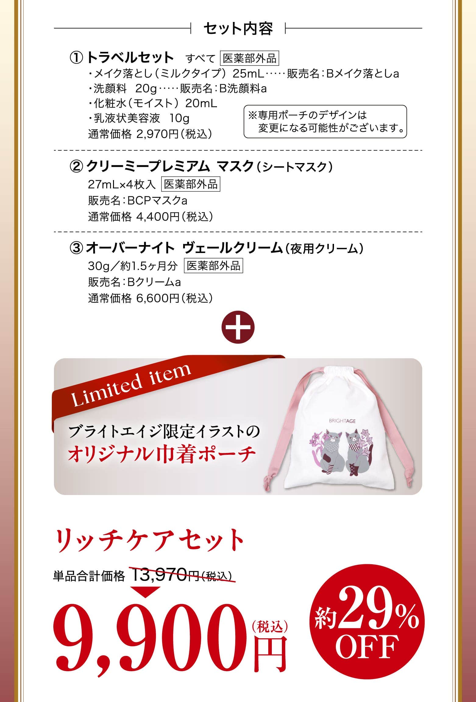 トラベルセット ・メイク落とし（ミルクタイプ）  25mL　　販売名：Bメイク落としa・洗顔料  20g　　販売名：B洗顔料a・化粧水（モイスト）  20mL・乳液状美容液  10g 通常価格 2,970円（税込）※専用ポーチのデザインは変更になる可能性がございます。クリーミープレミアム マスク（シートマスク）27mL×4枚入販売名：BCPマスクa通常価格 4,400円（税込）オーバーナイト ヴェールクリーム（夜用クリーム）30g／約1.5ヶ月分販売名：Bクリームa通常価格 6,600円（税込） ブライトエイジ限定イラストのオリジナル巾着ポーチ リッチケアセット 単品合計価格 13,970円（税込）9,900円 最大29%OFF