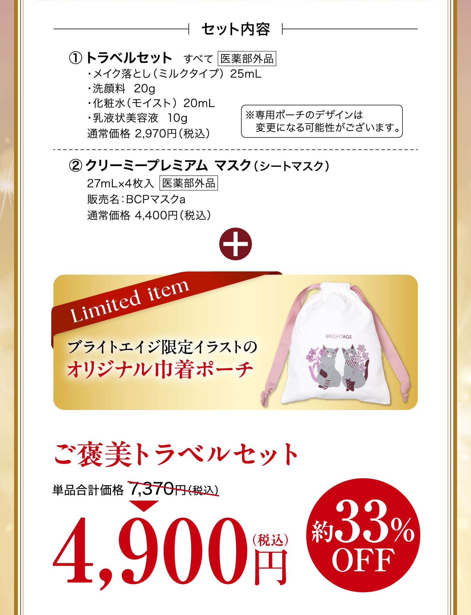 トラベルセット ・メイク落とし（ミルクタイプ）  25mL・洗顔料  20g・化粧水（モイスト）  20mL・乳液状美容液  10g 通常価格 2,970円（税込）※専用ポーチのデザインは変更になる可能性がございます。クリーミープレミアム マスク（シートマスク）27mL×4枚入販売名：BCPマスクa通常価格 4,400円（税込）ブライトエイジ限定イラストの オリジナル巾着ポーチ ご褒美トラベルセット 単品合計価格 7,370円（税込） 4,900円 約33%OFF