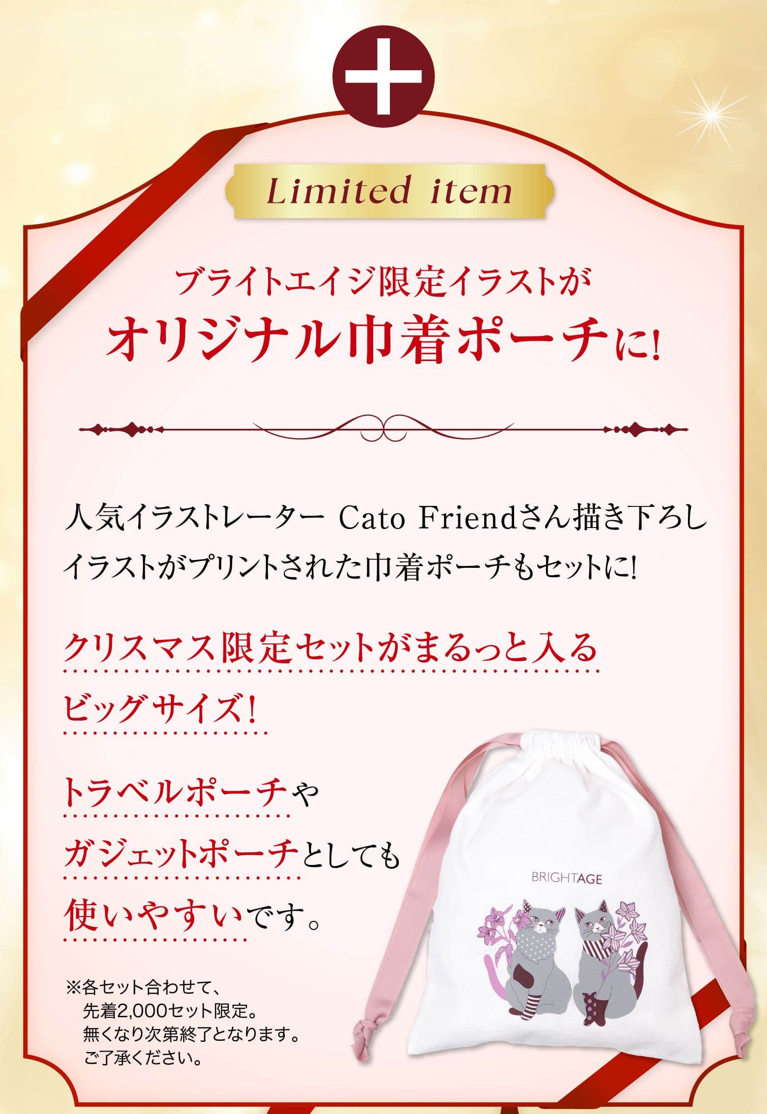 Limited item ブライトエイジ限定イラストがオリジナル巾着ポーチに！ 人気イラストレーター Cato Friendさん描き下ろしイラストがプリントされた巾着ポーチもセットに！ クリスマス限定セットがまるっと入るビッグサイズ！ トラベルポーチやガジェットポーチとしても使いやすいです。※各セット合わせて、先着2,000セット限定。無くなり次第終了となります。ご了承ください。