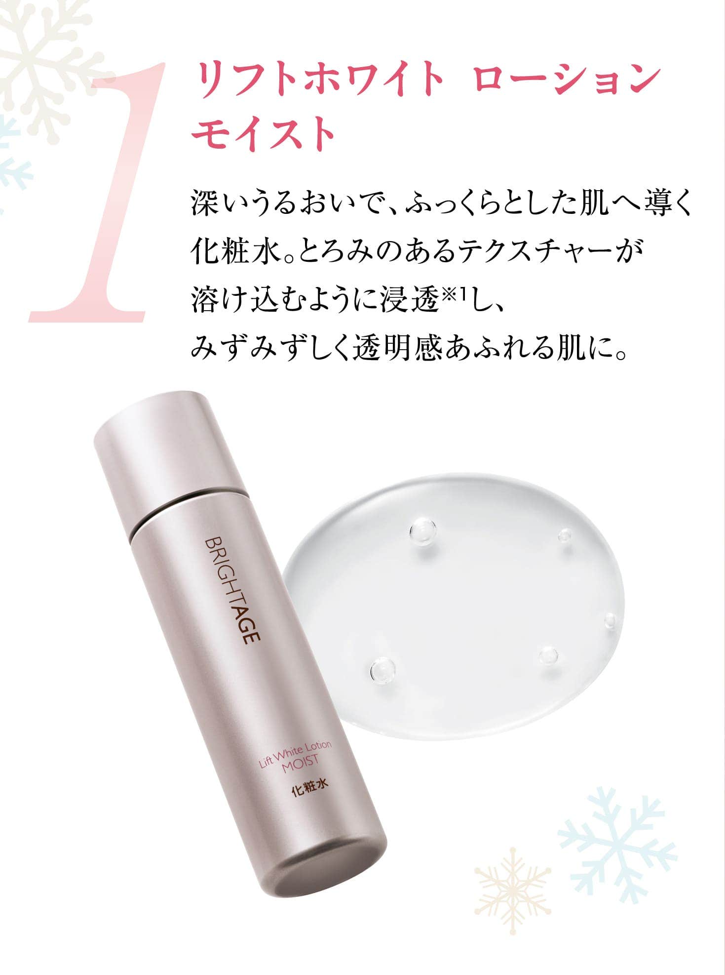 1 リフトホワイト ローション モイスト 深いうるおいで、ふっくらとした肌へ導く化粧水。とろみのあるテクスチャーが溶け込むように浸透※1し、みずみずしく透明感あふれる肌に。