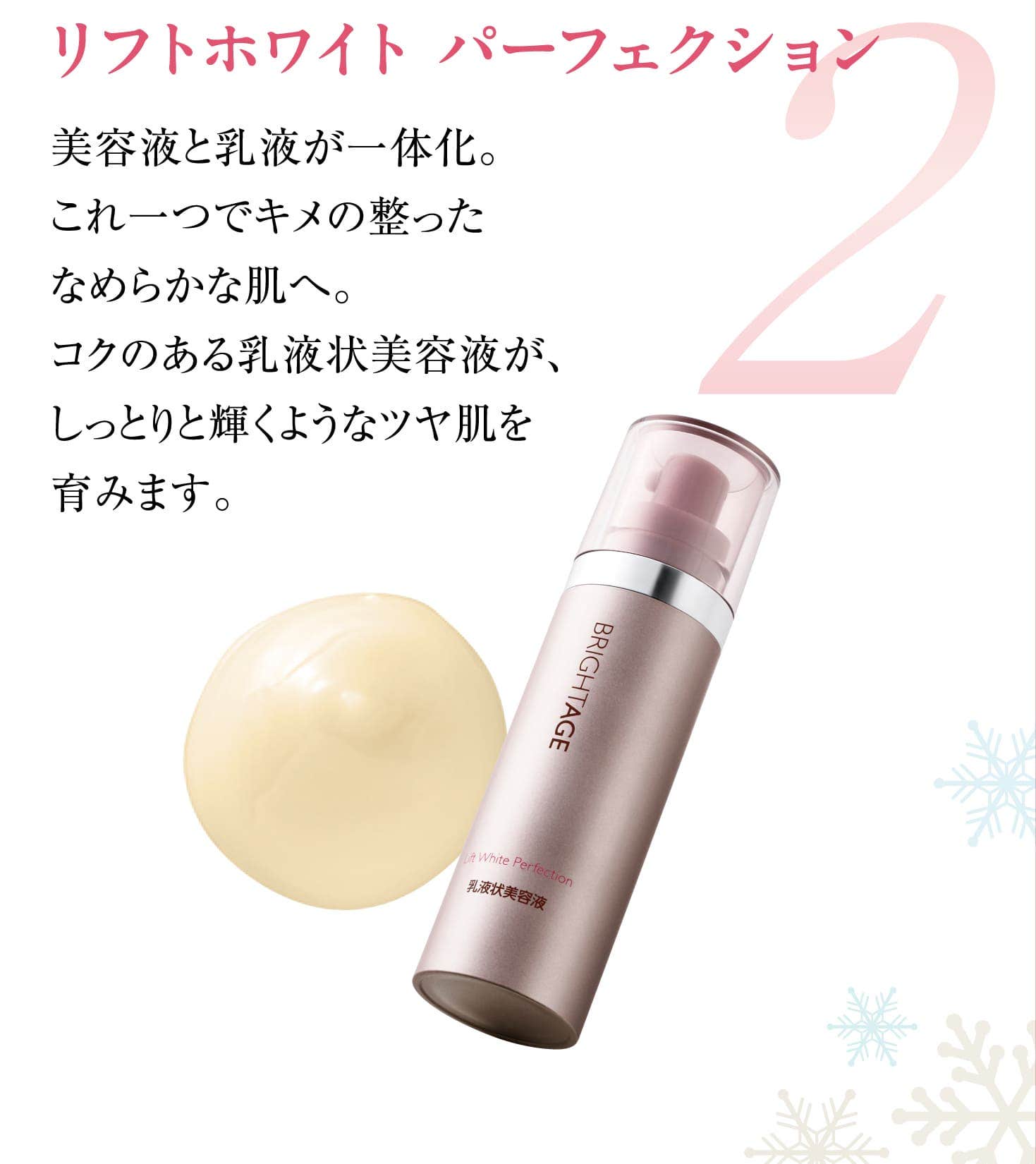2 リフトホワイト パーフェクション 美容液と乳液が一体化。これ一つでキメの整ったなめらかな肌へ。コクのある乳液状美容液が、しっとりと輝くようなツヤ肌を育みます。