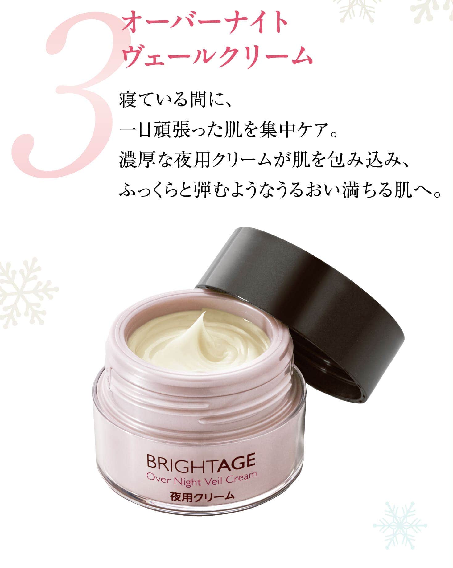 3 オーバーナイト ヴェールクリーム 寝ている間に、一日頑張った肌を集中ケア。濃厚な夜用クリームが肌を包み込み、ふっくらと弾むようなうるおい満ちる肌へ。