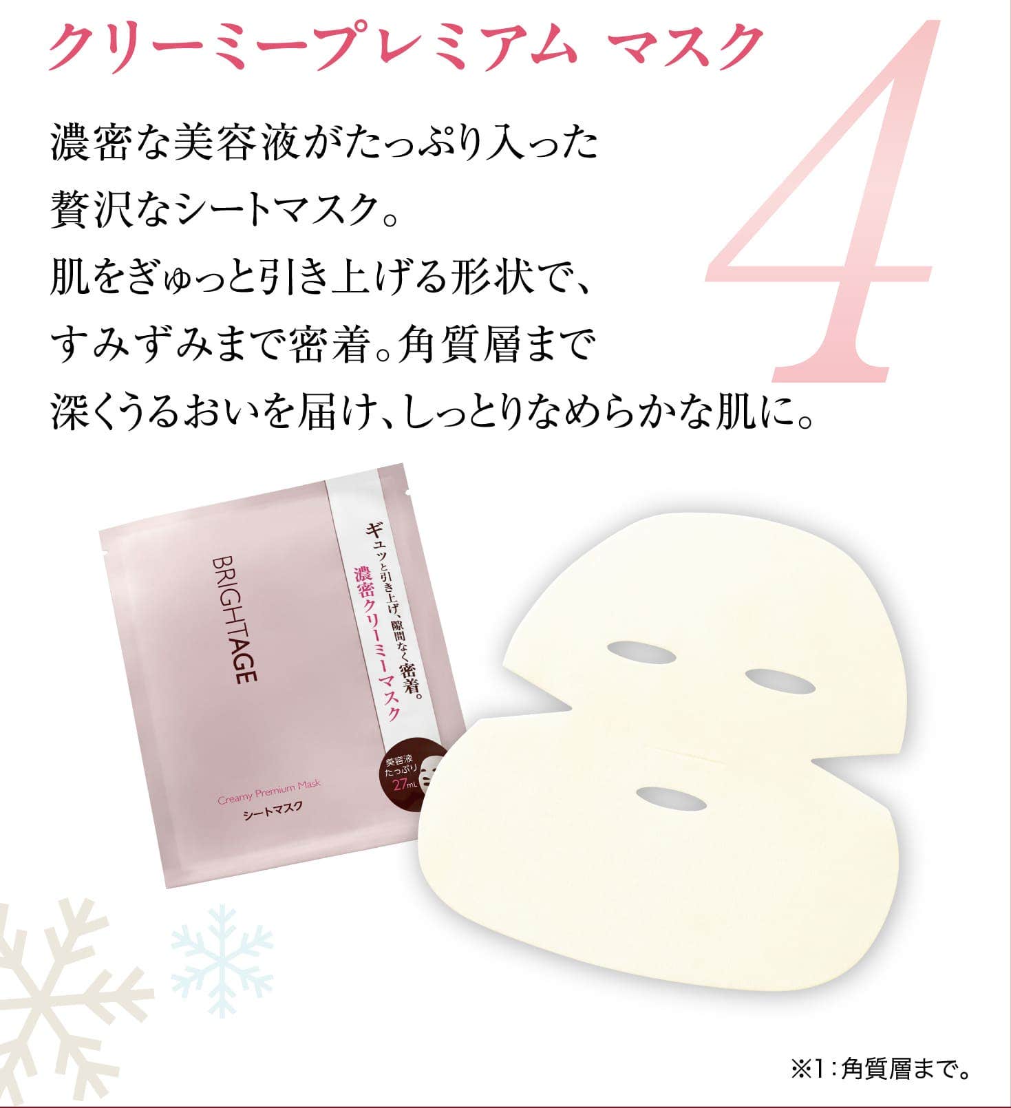 4 クリーミープレミアム マスク 濃密な美容液がたっぷり入った贅沢なシートマスク。肌をぎゅっと引き上げる形状で、すみずみまで密着。角質層まで深くうるおいを届け、しっとりなめらかな肌に。※1：角質層まで。