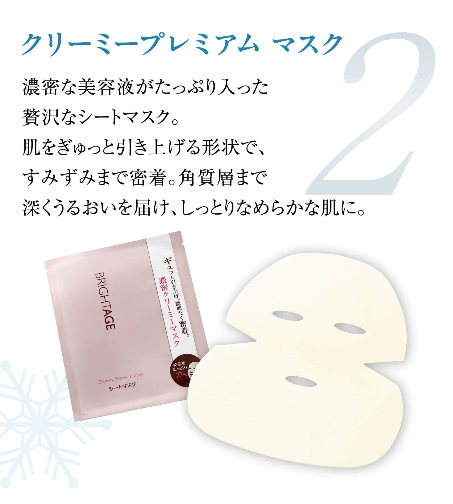 2 クリーミープレミアム マスク 濃密な美容液がたっぷり入った贅沢なシートマスク。肌をぎゅっと引き上げる形状で、すみずみまで密着。角質層まで深くうるおいを届け、しっとりなめらかな肌に。