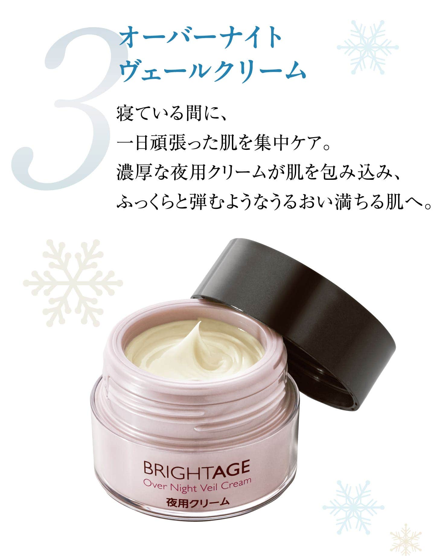 3 オーバーナイト ヴェールクリーム 寝ている間に、一日頑張った肌を集中ケア。濃厚な夜用クリームが肌を包み込み、ふっくらと弾むようなうるおい満ちる肌へ。