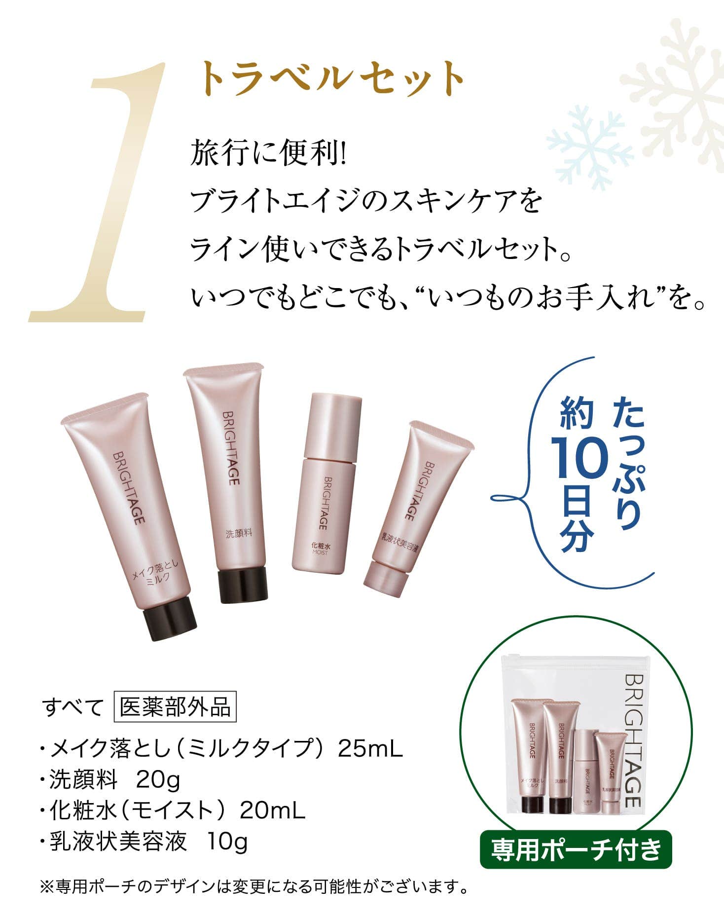 1 トラベルセット 旅行に便利！ブライトエイジのスキンケアをライン使いできるトラベルセット。いつでもどこでも、“いつものお手入れ”を。・メイク落とし（ミルクタイプ）  25mL・洗顔料  20g・化粧水（モイスト）  20mL・乳液状美容液  10g たっぷり10日分