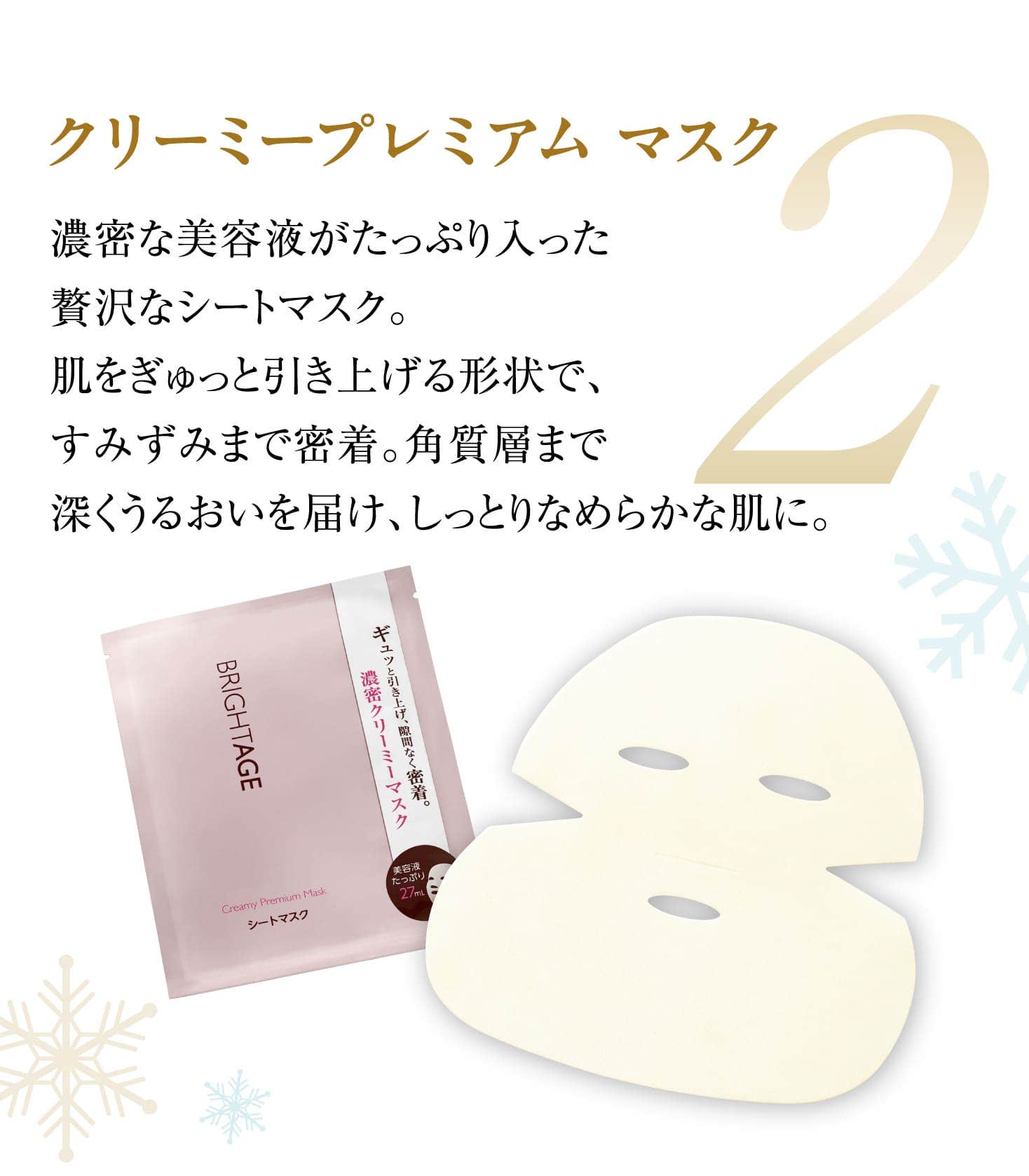 2 クリーミープレミアム マスク 濃密な美容液がたっぷり入った贅沢なシートマスク。肌をぎゅっと引き上げる形状で、すみずみまで密着。角質層まで深くうるおいを届け、しっとりなめらかな肌に。