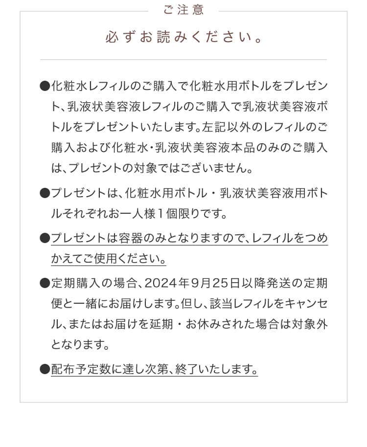 注意事項　必ずお読みください。　●化粧水レフィルのご購入で化粧水用ボトルをプレゼント、乳液状美容液レフィルのご購入で乳液状美容液ボトルをプレゼントいたします。左記以外のレフィルのご購入および化粧水･乳液状美容液本品のみのご購入は、プレゼントの対象ではございません。●プレゼントは、化粧水用ボトル・乳液状美容液用ボトルそれぞれお一人様1個限りです。●プレゼントは容器のみとなりますので、レフィルをつめかえてご使用ください。●定期購入の場合、2024年9月25日以降発送の定期便と一緒にお届けします。但し、該当レフィルをキャンセル、またはお届けを延期・お休みされた場合は対象外となります。