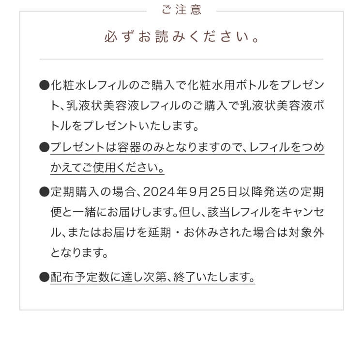 注意事項　必ずお読みください。　●化粧水レフィルのご購入で化粧水用ボトルをプレゼント、乳液状美容液レフィルのご購入で乳液状美容液ボトルをプレゼントいたします。左記以外のレフィルのご購入および化粧水･乳液状美容液本品のみのご購入は、プレゼントの対象ではございません。●プレゼントは、化粧水用ボトル・乳液状美容液用ボトルそれぞれお一人様1個限りです。●プレゼントは容器のみとなりますので、レフィルをつめかえてご使用ください。●定期購入の場合、2024年9月25日以降発送の定期便と一緒にお届けします。但し、該当レフィルをキャンセル、またはお届けを延期・お休みされた場合は対象外となります。