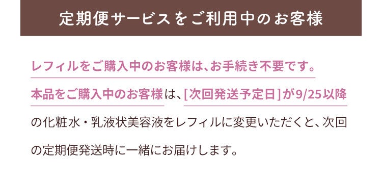 定期便サービスをご利用中のお客様 レフィルをご購入中のお客様は、お手続き不要です。本品をご購入中のお客様は、[次回発送予定日]が9/25以降の化粧水・乳液状美容液をレフィルに変更いただくと、次回の定期便発送時に一緒にお届けします。