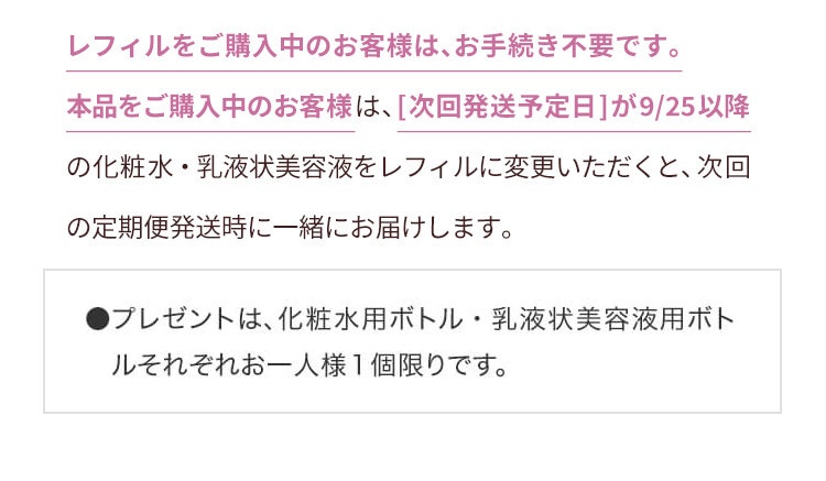 定期便サービスをご利用中のお客様 レフィルをご購入中のお客様は、お手続き不要です。本品をご購入中のお客様は、[次回発送予定日]が9/25以降の化粧水・乳液状美容液をレフィルに変更いただくと、次回の定期便発送時に一緒にお届けします。