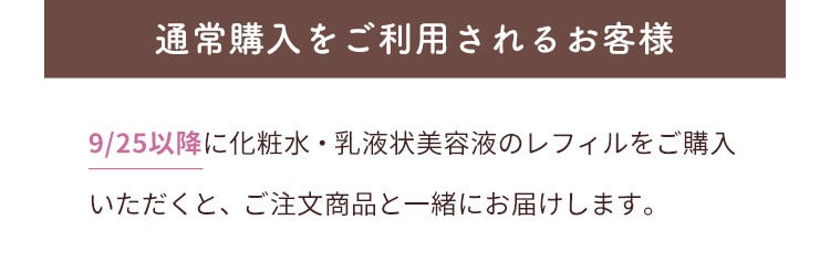 通常購入をご利用されるお客様 9/25以降に化粧水・乳液状美容液のレフィルをご購入いただくと、ご注文商品と一緒にお届けします。