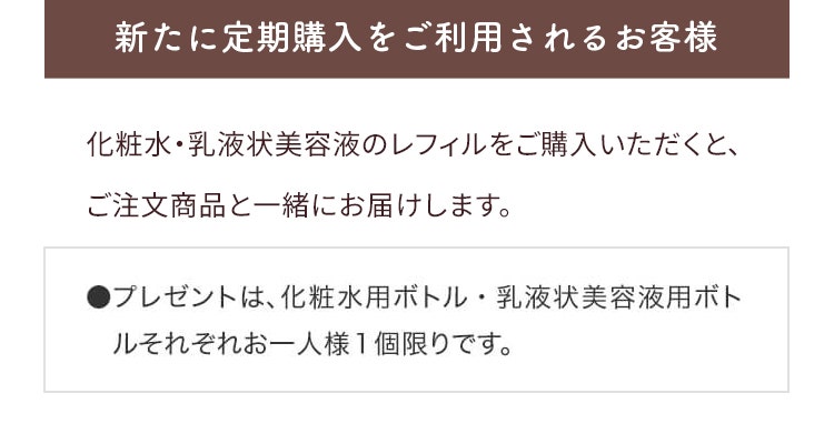 通常購入をご利用されるお客様 9/25以降に化粧水・乳液状美容液のレフィルをご購入いただくと、ご注文商品と一緒にお届けします。