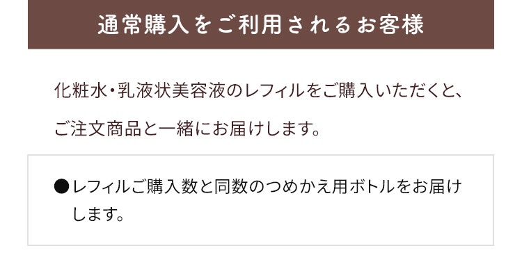 通常購入をご利用されるお客様 9/25以降に化粧水・乳液状美容液のレフィルをご購入いただくと、ご注文商品と一緒にお届けします。