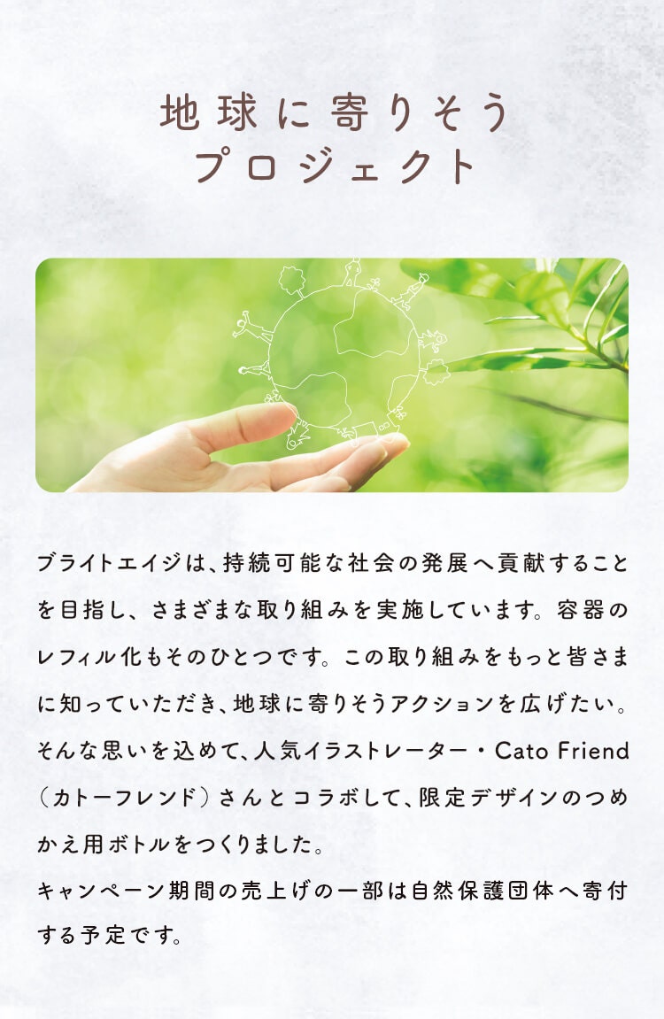 地球に寄りそうプロジェクト ブライトエイジは、持続可能な社会の発展へ貢献することを目指し、 さまざまな取り組みを実施しています。 容器のレフィル化もそのひとつです。 この取り組みをもっと皆さまに知っていただき、地球に寄りそうアクションを広げたい。 そんな思いを込めて、人気イラストレーター・Cato Friend（カトーフレンド）さんとコラボして、限定デザインのつめかえ用ボトルをつくりました。