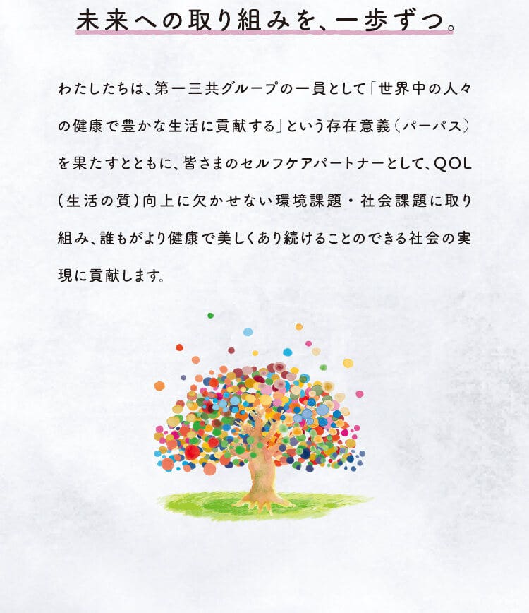 未来への取り組みを、一歩ずつ。　わたしたちは、第一三共グループの一員として「世界中の人々の健康で豊かな生活に貢献する」という存在意義（パーパス）を果たすとともに、皆さまのセルフケアパートナーとして、QOL(生活の質)向上に欠かせない環境課題・社会課題に取り組み、誰もがより健康で美しくあり続けることのできる社会の実現に貢献します。