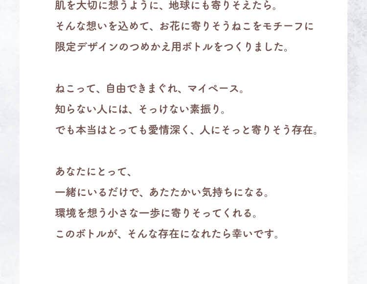 肌を大切に想うように、地球にも寄りそえたら。そんな想いを込めて、お花に寄りそうねこをモチーフに限定デザインのつめかえ用ボトルをつくりました。ねこって、自由できまぐれ、マイペース。知らない人には、そっけない素振り。でも本当はとっても愛情深く、人にそっと寄りそう存在。あなたにとって、一緒にいるだけで、あたたかい気持ちになる。環境を想う小さな一歩に寄りそってくれる。このボトルが、そんな存在になれたら幸いです。