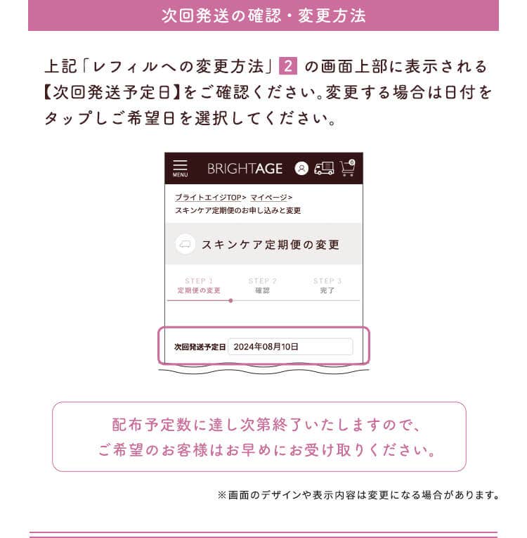 【次回発送の確認・変更方法】上記「レフィルへの変更方法」②の画面上部に表示される【次回発送予定日】をご確認ください。変更する場合は日付をタップしご希望日を選択してください。
