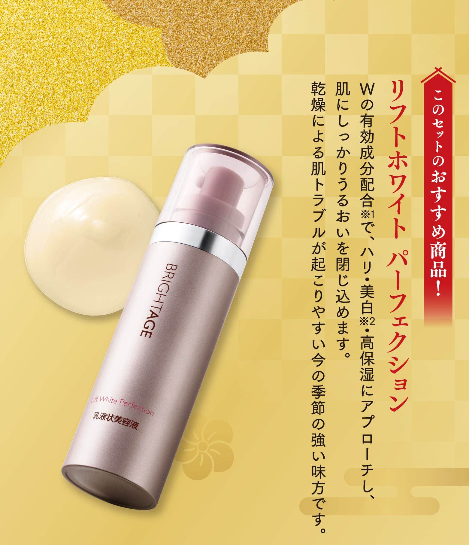 このセットのおすすめ商品！リフトホワイト パーフェクション Wの有効成分配合で、ハリ・美白・高保湿にアプローチし、肌にしっかりうるおいを閉じ込めます。乾燥による肌トラブルが起こりやすい今の季節の強い味方です。