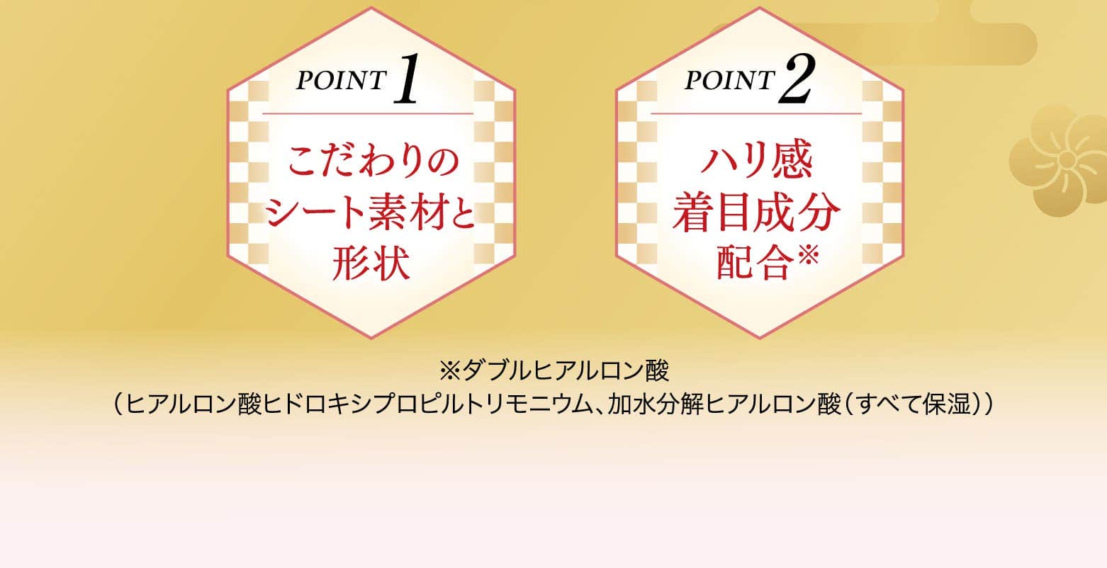 
				POINT1 こだわりのシート素材と形状
				POINT2 ハリ感着目成分配合
				※ダブルヒアルロン酸
				（ヒアルロン酸ヒドロキシプロピルトリモニウム、加水分解ヒアルロン酸（すべて保湿））
			
