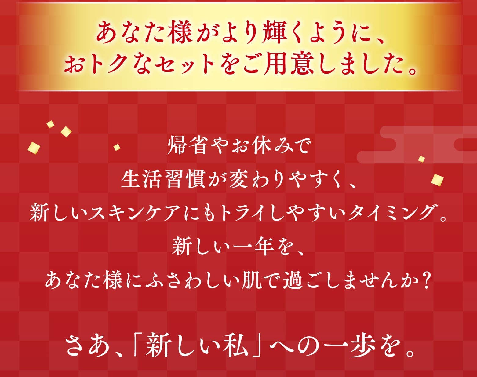 あなた様がより輝くように、おトクなセットをご用意しました。帰省やお休みで生活習慣が変わりやすく、新しいスキンケアにもトライしやすいタイミング。新しい一年を、あなた様にふさわしい肌で過ごしませんか？さあ、「新しい私」への一歩を。