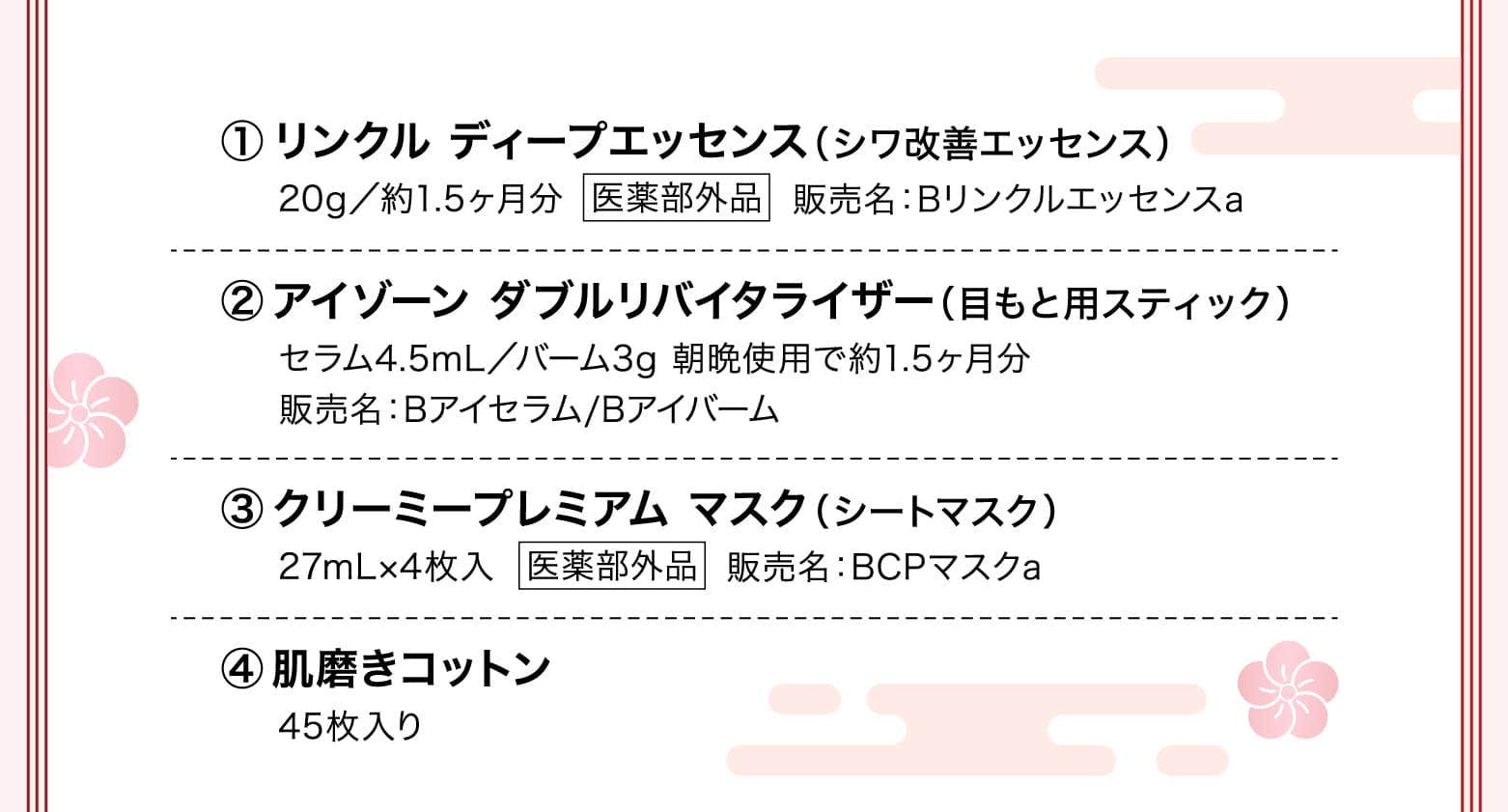 
							リンクル ディープエッセンス（シワ改善エッセンス）
							アイゾーン ダブルリバイタライザー（目もと用スティック）
							クリーミープレミアム マスク（シートマスク）
							肌磨きコットン
						