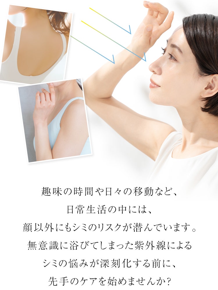 趣味の時間や日々の移動など、日常生活の中には、顔以外にもシミのリスクが潜んでいます。無意識に浴びてしまった紫外線によるシミの悩みが深刻化する前に、先手のケアを始めませんか？