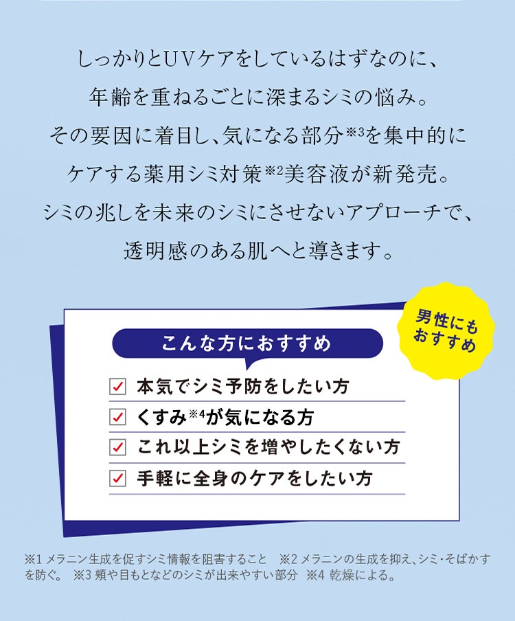 しっかりとUVケアをしているはずなのに、年齢を重ねるごとに深まるシミの悩み。その要因に着目し、気になる部分※3を集中的にケアする薬用シミ対策※2美容液が新発売。シミの兆しを未来のシミにさせないアプローチで、透明感のある肌へと導きます。