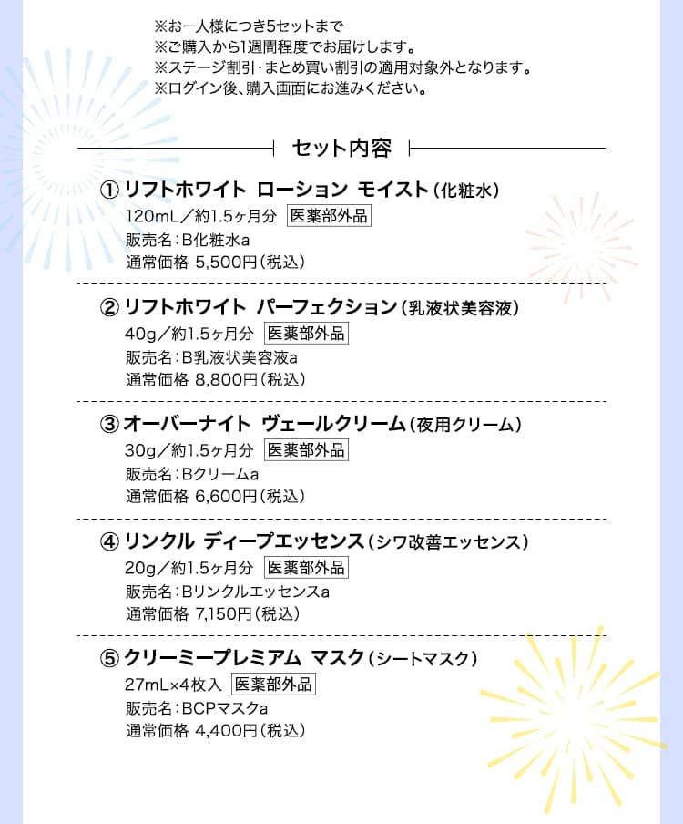 ※お一人様につき5セットまで ※ご購入から1週間程度でお届けします。 ※ステージ割引・まとめ買い割引の適用対象外となります。リフトホワイト ローション モイスト（化粧水）120mL／約1.5ヶ月分 販売名：B化粧水a 通常価格 5,500円（税込）リフトホワイト パーフェクション（乳液状美容液） 40g／約1.5ヶ月分 販売名：B乳液状美容液a 通常価格 8,800円（税込） オーバーナイト ヴェールクリーム（夜用クリーム） 30g／約1.5ヶ月分 販売名：Bクリームa 通常価格 6,600円（税込） リンクル ディープエッセンス（シワ改善エッセンス）20g／約1.5ヶ月分販売名：Bリンクルエッセンスa通常価格 7,150円（税込） クリーミープレミアム マスク（シートマスク）27mL×4枚入 販売名：BCPマスクa 通常価格 4,400円（税込）