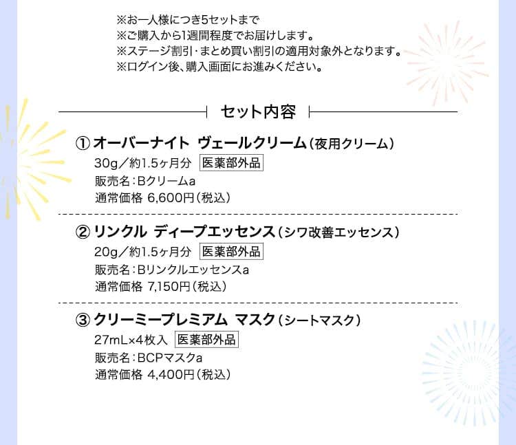 ※お一人様につき5セットまで※ご購入から1週間程度でお届けします。※ステージ割引・まとめ買い割引の適用対象外となります。※ログイン後、購入画面にお進みください。
			セット内容 オーバーナイト ヴェールクリーム（夜用クリーム）30g／約1.5ヶ月分 販売名：Bクリームa 通常価格 6,600円（税込） リンクル ディープエッセンス（シワ改善エッセンス）20g／約1.5ヶ月分販売名：Bリンクルエッセンスa通常価格 7,150円（税込） クリーミープレミアム マスク（シートマスク） 27mL×4枚入 27mL×4枚入 通常価格 4,400円（税込）