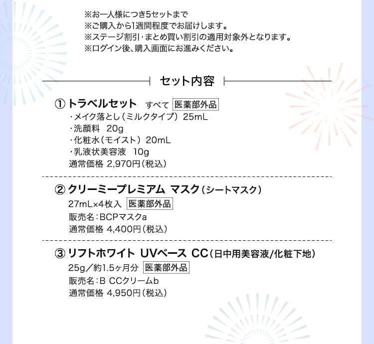 ※お一人様につき5セットまで※ご購入から1週間程度でお届けします。※ステージ割引・まとめ買い割引の適用対象外となります。※ログイン後、購入画面にお進みください。
			トラベルセット ・メイク落とし（ミルクタイプ）  25mL・洗顔料  20g・化粧水（モイスト）  20mL・乳液状美容液  10g 通常価格 2,970円（税込） クリーミープレミアム マスク（シートマスク）27mL×4枚入 販売名：BCPマスクa 通常価格 4,400円（税込）リフトホワイト UVベース CC（日中用美容液/化粧下地） 25g／約1.5ヶ月分 販売名：B CCクリームb 通常価格 4,950円（税込）
