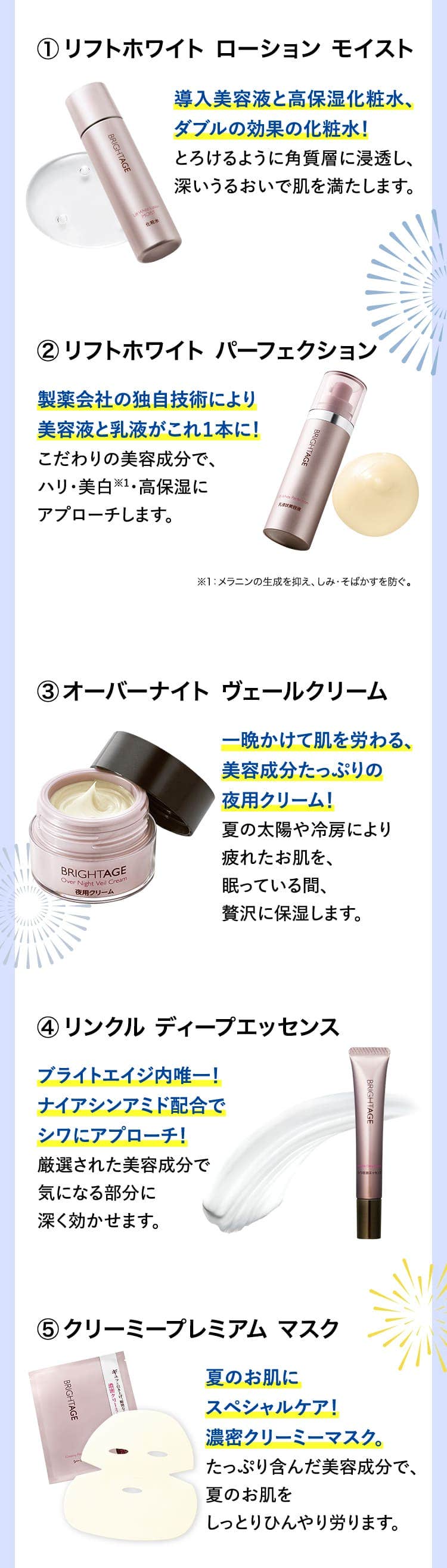 
						リフトホワイト ローション モイスト 導入美容液と高保湿化粧水、ダブルの効果の化粧水！とろけるように角質層に浸透し、深いうるおいで肌を満たします。
						リフトホワイト パーフェクション製薬会社の独自技術により美容液と乳液がこれ１本に！こだわりの美容成分で、ハリ・美白※1・高保湿にアプローチします。※1：メラニンの生成を抑え、しみ・そばかすを防ぐ。
						オーバーナイト ヴェールクリーム 一晩かけて肌を労わる、美容成分たっぷりの夜用クリーム！夏の太陽や冷房により疲れたお肌を、眠っている間、贅沢に保湿します。
						リンクル ディープエッセンス ブライトエイジ内唯一！ナイアシンアミド配合でシワにアプローチ！厳選された美容成分で気になる部分に深く効かせます。
						クリーミープレミアム マスク 夏のお肌にスペシャルケア！濃密クリーミーマスク。たっぷり含んだ美容成分で、夏のお肌をしっとりひんやり労ります。
						