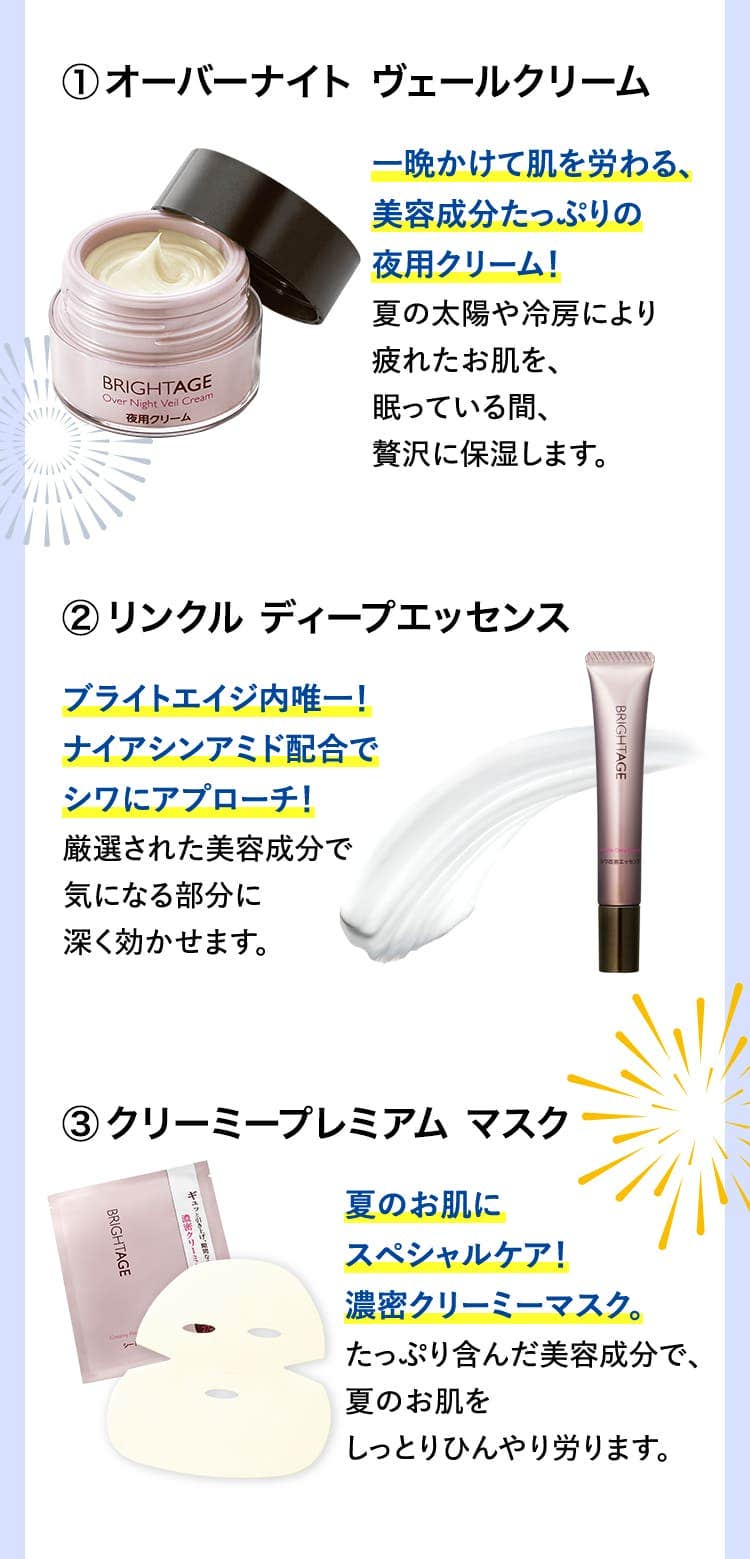 
						オーバーナイト ヴェールクリーム一晩かけて肌を労わる、美容成分たっぷりの夜用クリーム！夏の太陽や冷房により疲れたお肌を、眠っている間、贅沢に保湿します。
						リンクル ディープエッセンス ブライトエイジ内唯一！ナイアシンアミド配合でシワにアプローチ！厳選された美容成分で気になる部分に深く効かせます。
						クリーミープレミアム マスク 夏のお肌にスペシャルケア！濃密クリーミーマスク。たっぷり含んだ美容成分で、夏のお肌をしっとりひんやり労ります。
						