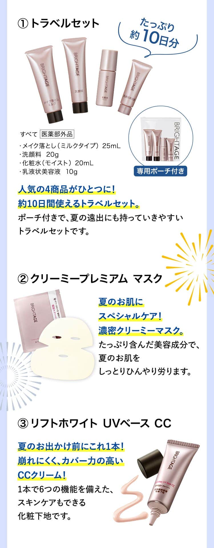 
						トラベルセット 人気の4商品がひとつに！約10日間使えるトラベルセット。ポーチ付きで、夏の遠出にも持っていきやすいトラベルセットです。
						クリーミープレミアム マスク 夏のお肌にスペシャルケア！濃密クリーミーマスク。たっぷり含んだ美容成分で、夏のお肌をしっとりひんやり労ります。
						リフトホワイト UVベース CC 夏のお出かけ前にこれ1本！崩れにくく、カバー力の高いCCクリーム！1本で6つの機能を備えた、スキンケアもできる化粧下地です。