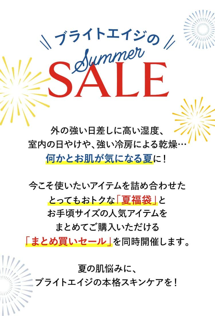 2025 ブライトエイジ SUMMERSALE 外の強い日差しに高い湿度、室内の日やけや、強い冷房による乾燥…何かとお肌が気になる夏に！
			今こそ使いたいアイテムを詰め合わせたとってもおトクな「夏福袋」とお手頃サイズの人気アイテムをまとめてご購入いただける「まとめ買いセール」を同時開催します。
			夏の肌悩みに、ブライトエイジの本格スキンケアを！