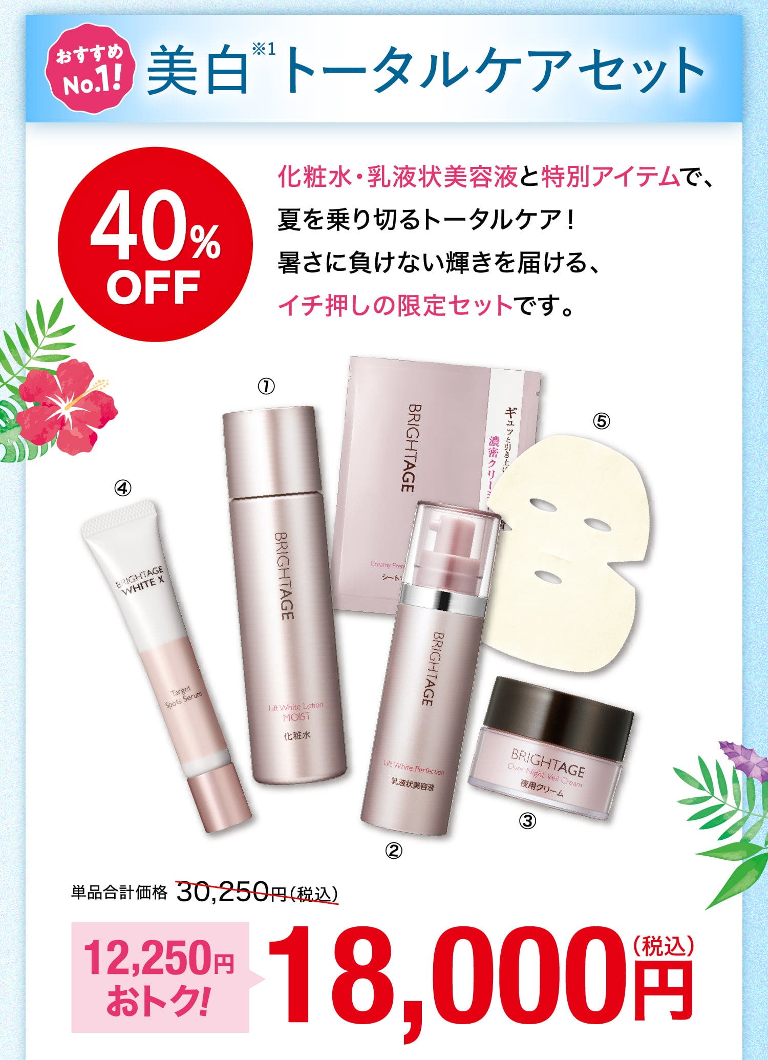 おすすめNo.1！ 美白※1トータルケアセット 40%OFF 化粧水・乳液状美容液と特別アイテムで、夏を乗り切るトータルケア！暑さに負けない輝きを届ける、イチ押しの限定セットです。 単品合計価格30,250円（税込） 12,250円おトク！ 18,000円（税込）