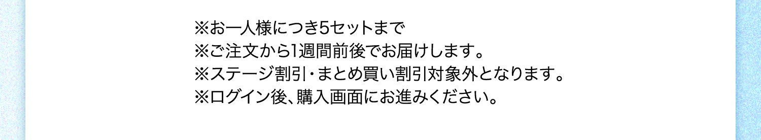 ※お一人様につき5セットまで ※ご注文から1週間前後でお届けします。 ※ステージ割引・まとめ買い割引対象外となります。 ※ログイン後、購入画面にお進みください。