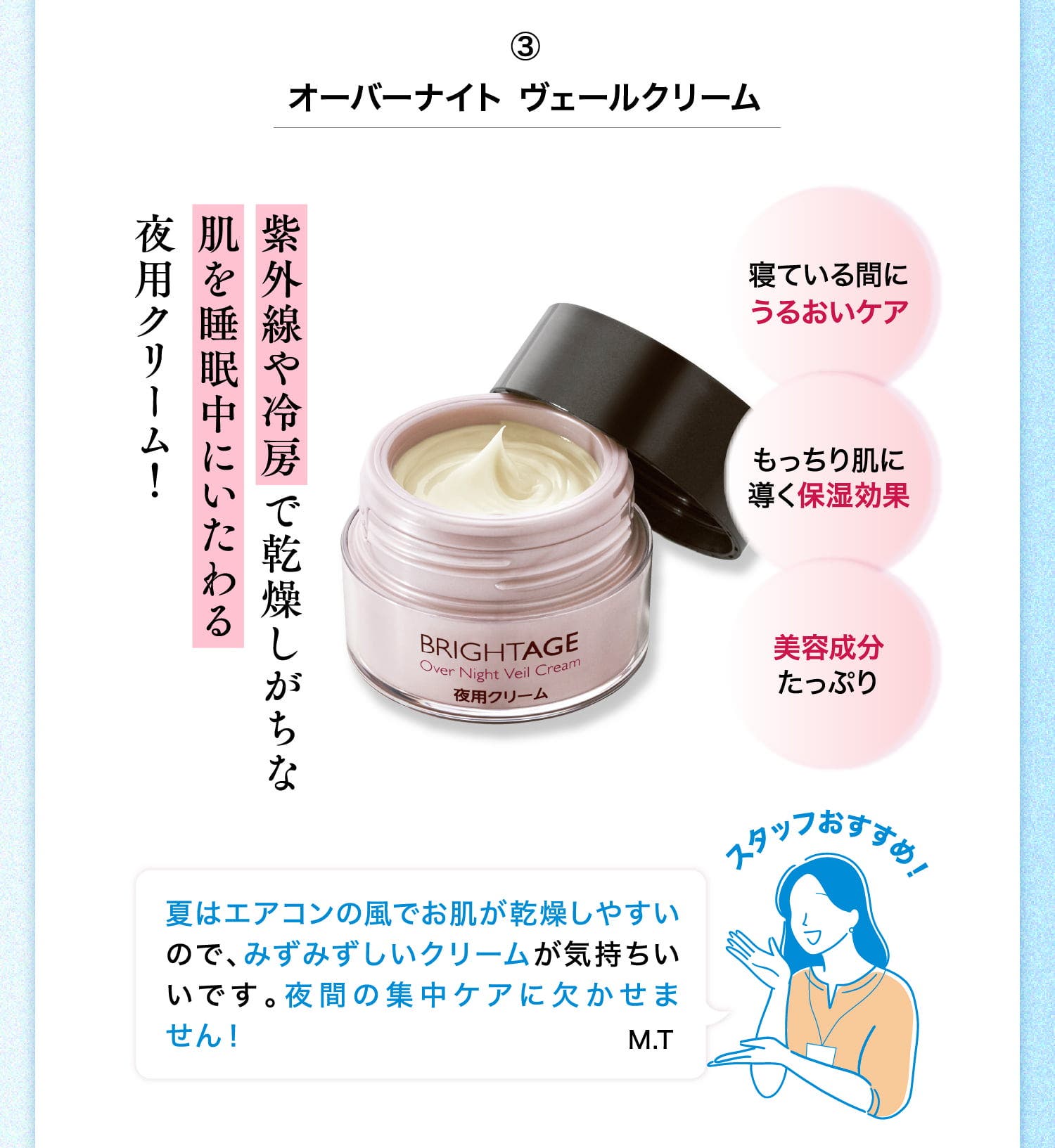 ③オーバーナイト ヴェールクリーム 紫外線や冷房で乾燥しがちな肌を睡眠中にいたわる夜用クリーム！ 寝ている間にうるおいケア もっちり肌に導く保湿効果 美容成分たっぷり スタッフおすすめ！ 夏はエアコンの風でお肌が乾燥しやすいので、みずみずしいクリームが気持ちいいです。夜間の集中ケアに欠かせません！ M.T