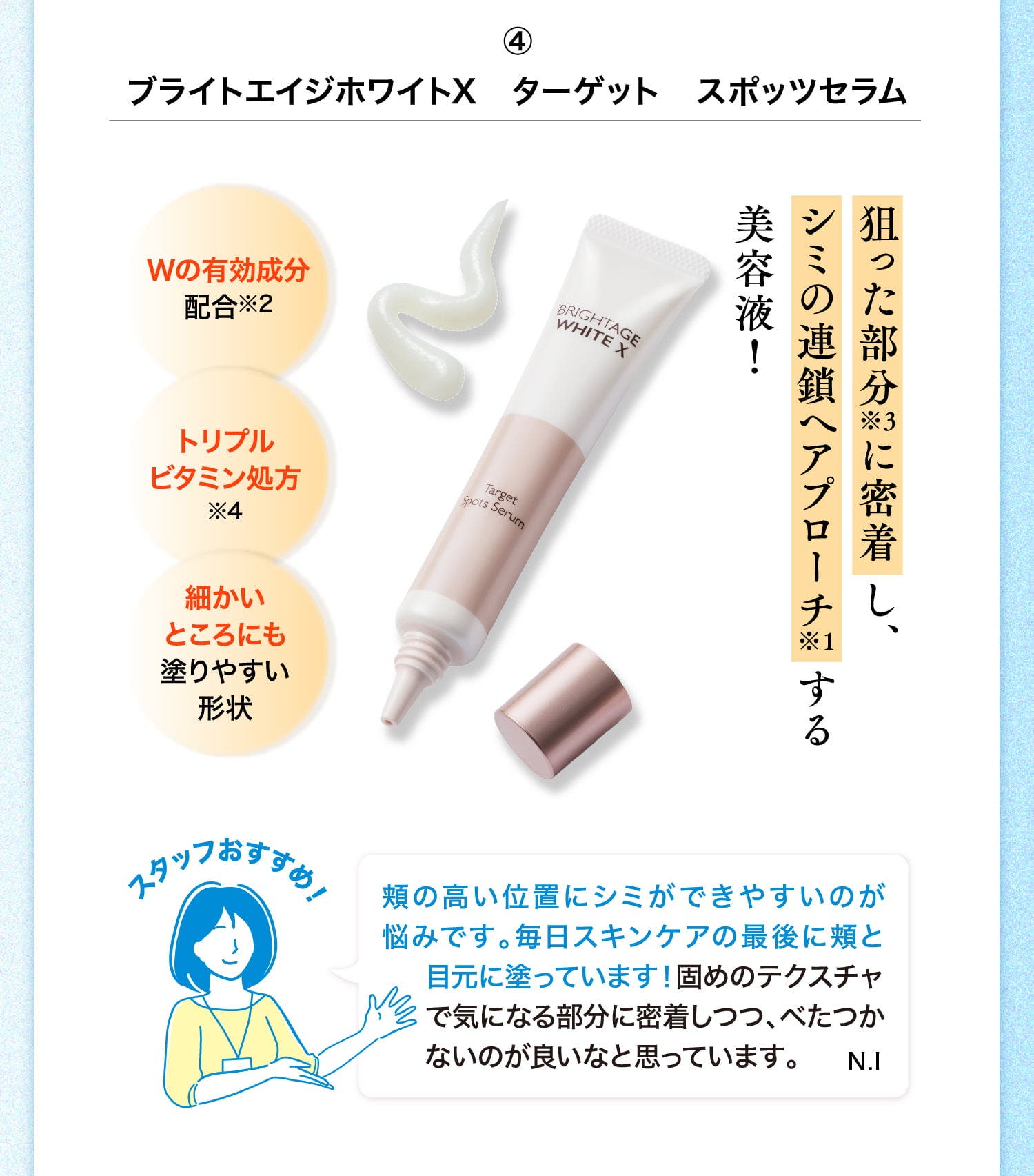 ④ブライトエイジホワイトX ターゲット スポッツセラム 狙った部分※3に密着し、シミの連鎖へアプローチ※1する美容液！ Wの有効成分配合※2 トリプルビタミン処方※4 細かいところにも塗りやすい形状 スタッフおすすめ！ 頬の高い位置にシミができやすいのが悩みです。毎日スキンケアの最後に頬と目元に塗っています！固めのテクスチャで気になる部分に密着しつつ、べたつかないのが良いなと思っています。 N.I