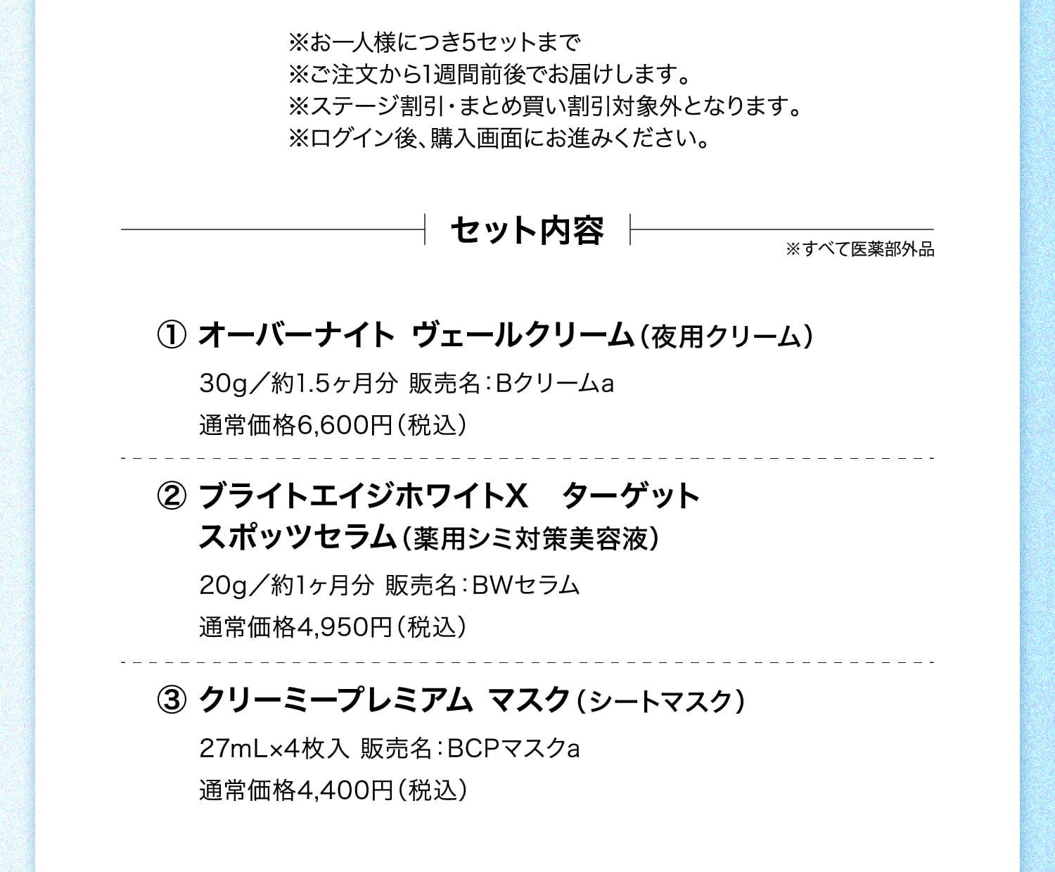 ※お一人様につき5セットまで ※ご注文から1週間前後でお届けします。 ※ステージ割引・まとめ買い割引対象外となります。 ※ログイン後、購入画面にお進みください。 セット内容 ※すべて医薬部外品 ①オーバーナイト ヴェールクリーム（夜用クリーム）30g／約1.5ヶ月分 販売名：Bクリームa 通常価格6,600円（税込） ②ブライトエイジホワイトX ターゲット スポッツセラム（薬用シミ対策美容液）20g／約1ヶ月分 販売名：BWセラム 通常価格4,950円（税込） ③クリーミープレミアム マスク（シートマスク）27mL×4枚入 販売名：BCPマスクa 通常価格4,400円（税込）