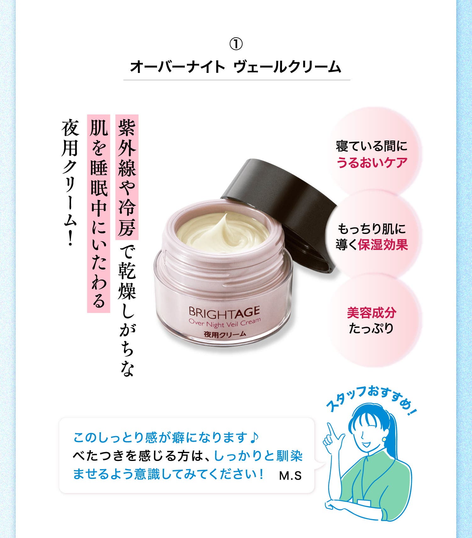 ①オーバーナイト ヴェールクリーム 紫外線や冷房で乾燥しがちな肌を睡眠中にいたわる夜用クリーム！ 寝ている間にうるおいケア もっちり肌に導く保湿効果 美容成分たっぷり スタッフおすすめ！ このしっとり感が癖になります♪べたつきを感じる方は、しっかりと馴染ませるよう意識してみてください！ M.S