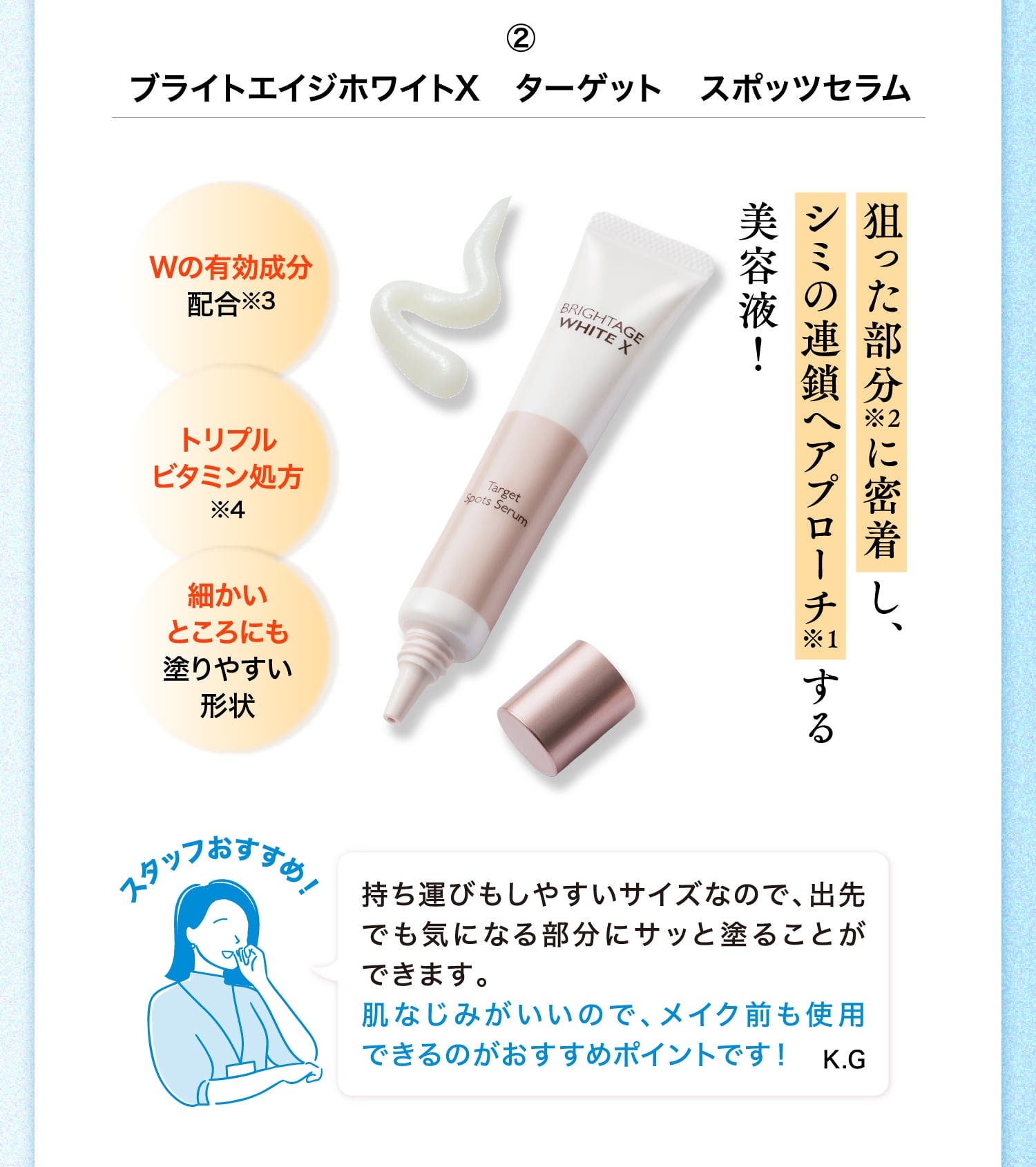 ②ブライトエイジホワイトX ターゲット スポッツセラム 狙った部分※2に密着し、シミの連鎖へアプローチ※1する美容液！ Wの有効成分配合※3 トリプルビタミン処方※4 細かいところにも塗りやすい形状 スタッフおすすめ！ 持ち運びもしやすいサイズなので、出先でも気になる部分にサッと塗ることができます。肌なじみがいいので、メイク前も使用できるのがおすすめポイントです！ K.G