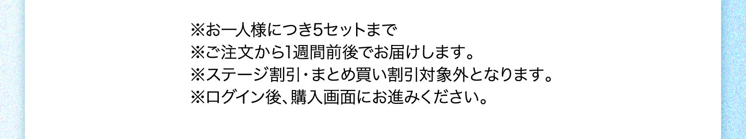 ※お一人様につき5セットまで ※ご注文から1週間前後でお届けします。 ※ステージ割引・まとめ買い割引対象外となります。 ※ログイン後、購入画面にお進みください。