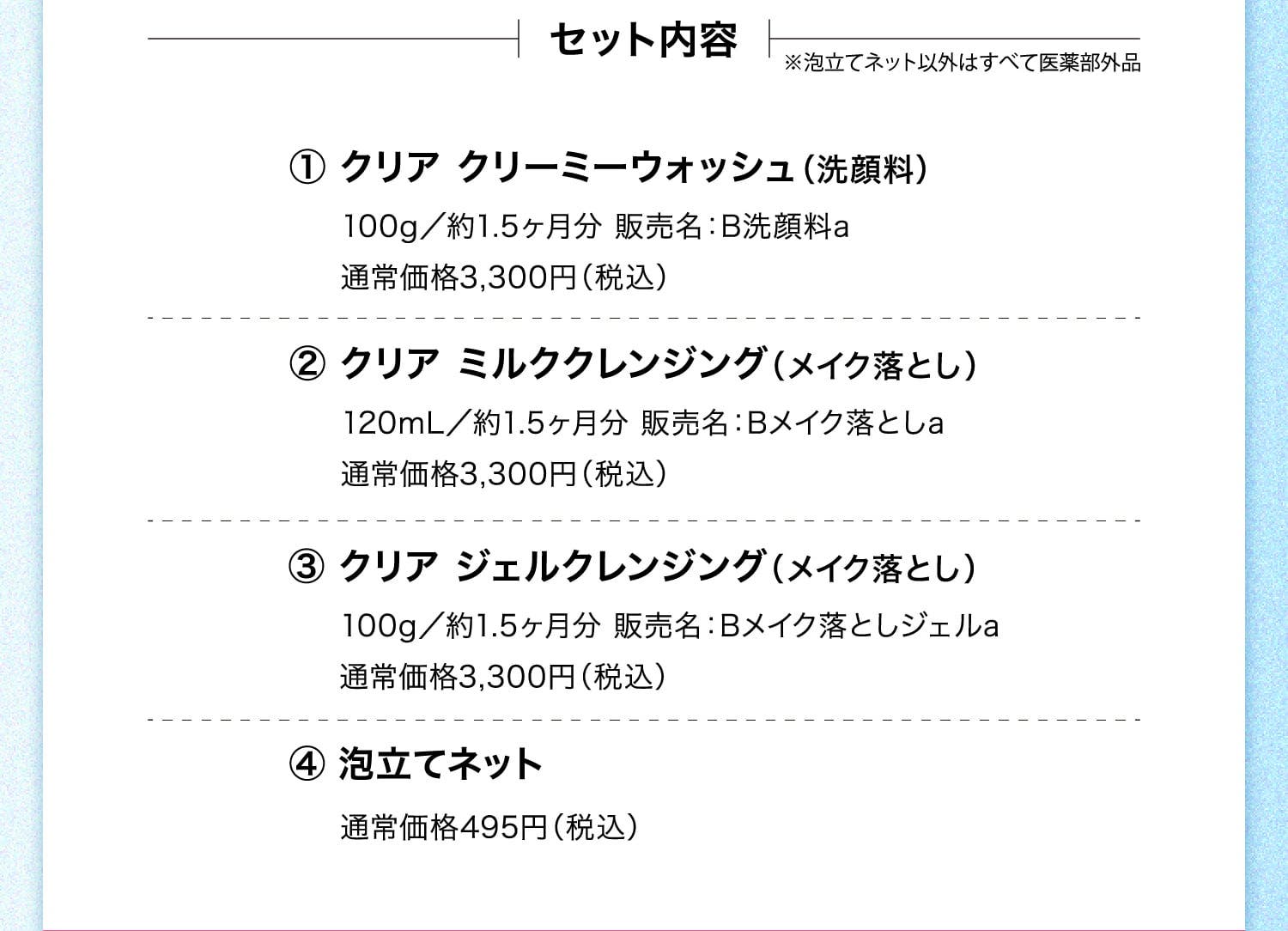 セット内容 ※泡立てネット以外はすべて医薬部外品 ①クリア クリーミーウォッシュ（洗顔料）100g／約1.5ヶ月分 販売名：B洗顔料a 通常価格3,300円（税込） ②クリア ミルククレンジング（メイク落とし）120mL／約1.5ヶ月分 販売名：Bメイク落としa 通常価格3,300円（税込） ③クリア ジェルクレンジング（メイク落とし）100g／約1.5ヶ月分 販売名：Bメイク落としジェルa 通常価格3,300円（税込） ④泡立てネット 通常価格495円（税込）