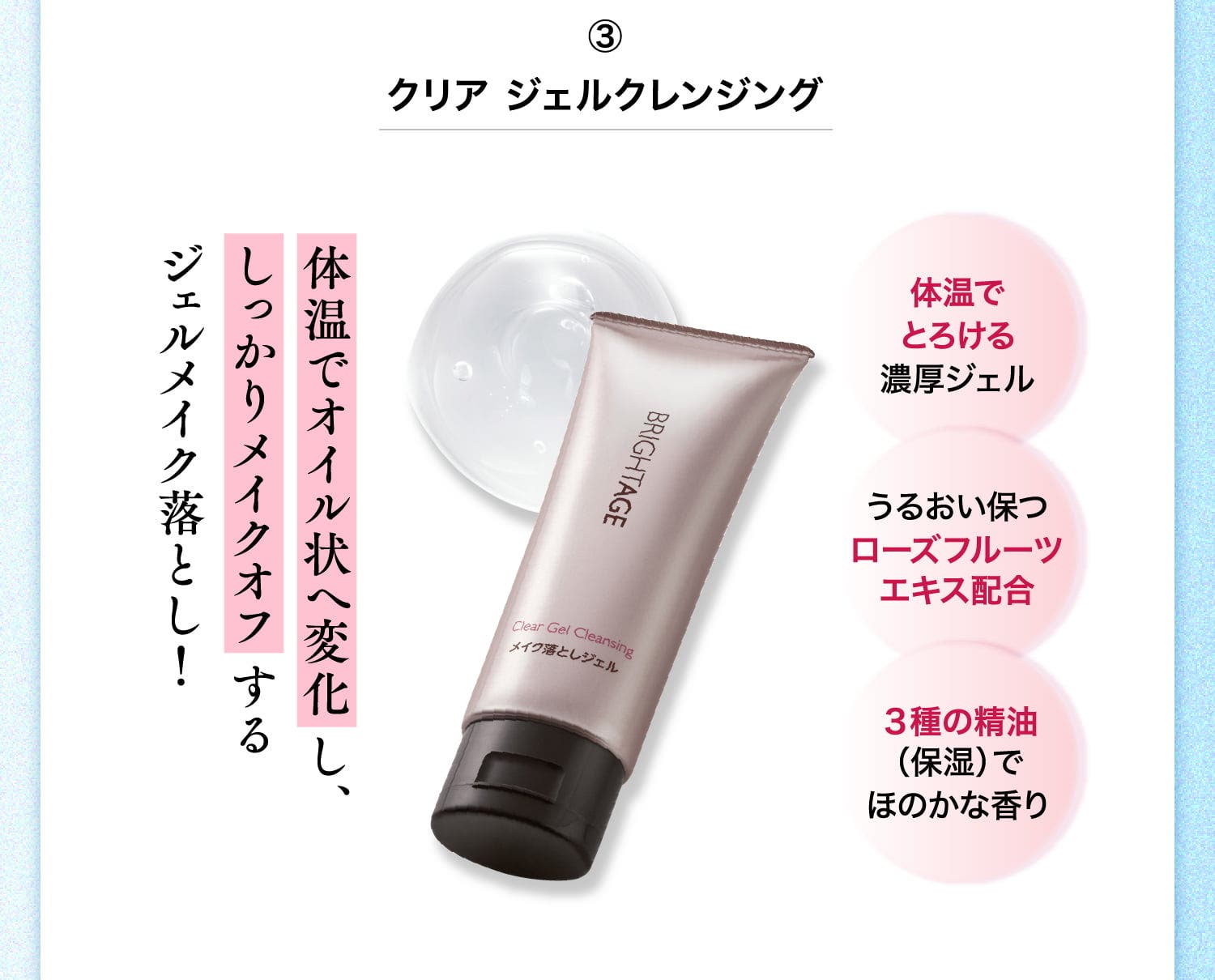 ③クリア ジェルクレンジング 体温でオイル状へ変化し、しっかりメイクオフするジェルメイク落とし！ 体温でとろける濃厚ジェル うるおい保つローズフルーツエキス配合 3種の精油（保湿）でほのかな香り