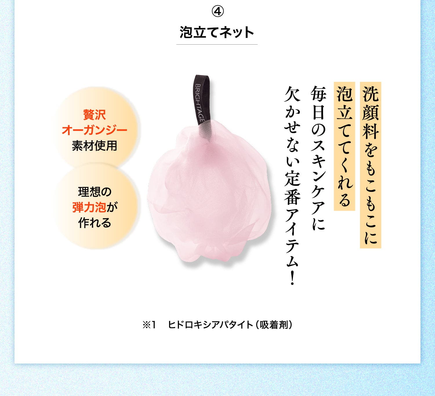 ④泡立てネット 洗顔料をもこもこに泡立ててくれる毎日のスキンケアに欠かせない定番アイテム！ 贅沢オーガンジー素材使用 理想の弾力泡が作れる ※1 ヒドロキシアパタイト（吸着剤）