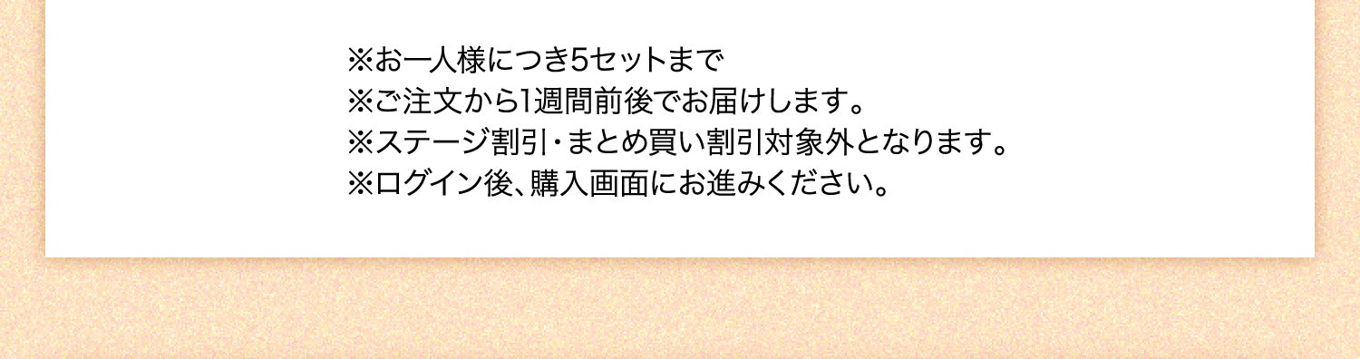 ※お一人様につき5セットまで ※ご注文から1週間前後でお届けします。 ※ステージ割引・まとめ買い割引対象外となります。 ※ログイン後、購入画面にお進みください。