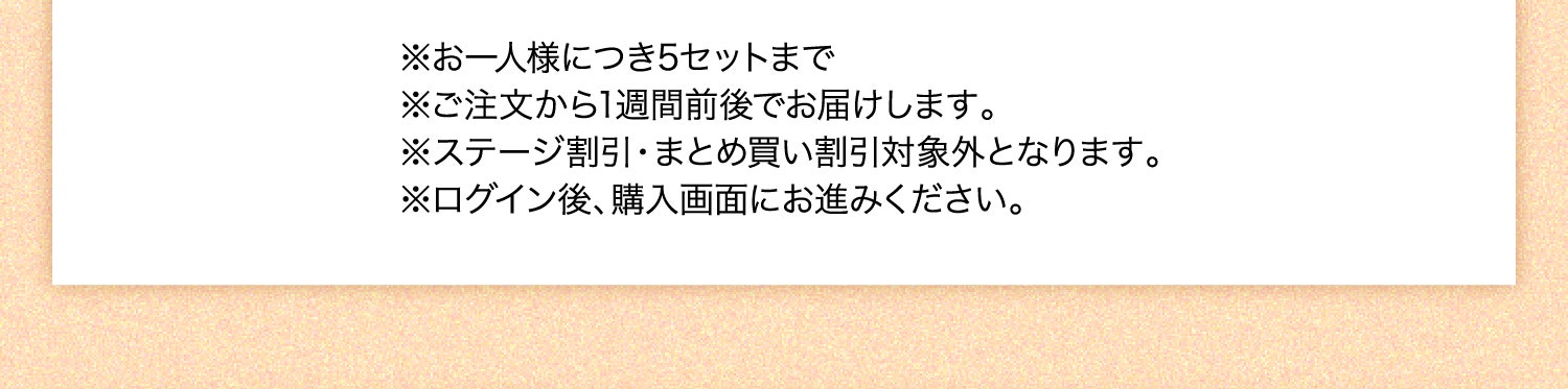 ※お一人様につき5セットまで ※ご注文から1週間前後でお届けします。 ※ステージ割引・まとめ買い割引対象外となります。 ※ログイン後、購入画面にお進みください。