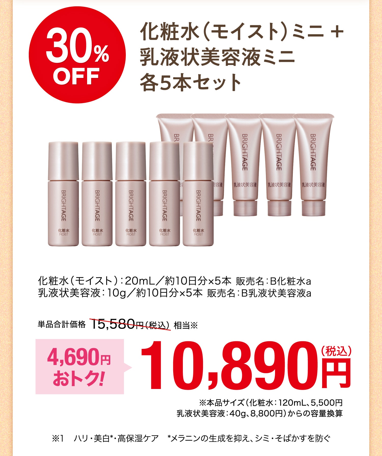 30%OFF 化粧水（モイスト）ミニ＋乳液状美容液ミニ各5本セット 化粧水（モイスト）：20mL／約10日分×10本 販売名：B化粧水a 乳液状美容液：10g／約10日分×10本 販売名：B乳液状美容液a 単品合計価格15,580円（税込）相当※ 4,690円おトク！ 10,890円（税込） ※本品サイズ（化粧水：120mL、5,500円 乳液状美容液：40g、8,800円）からの容量換算 ※1 ハリ・美白※・高保湿ケア ※メラニンの生成を抑え、シミ・そばかすを防ぐ