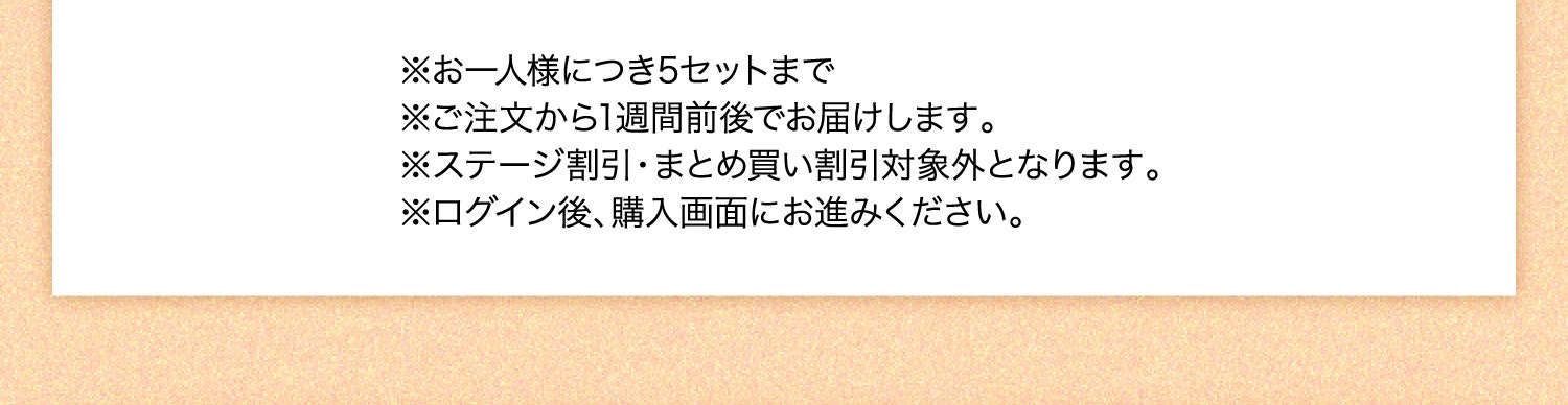 ※お一人様につき5セットまで ※ご注文から1週間前後でお届けします。 ※ステージ割引・まとめ買い割引対象外となります。 ※ログイン後、購入画面にお進みください。